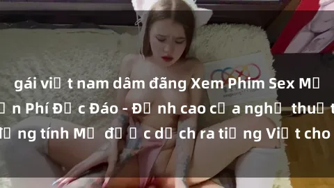 gái việt nam dâm đãng Xem Phim Sex Mỹ Vietsub Online Miễn Phí Độc Đáo - Đỉnh cao của nghệ thuật đồng tính Mỹ được dịch ra tiếng Việt cho người xem hiểu rõ hơn.