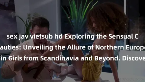sex jav vietsub hd Exploring the Sensual Charms of Nordic Beauties: Unveiling the Allure of Northern European Sexiness in Girls from Scandinavia and Beyond. Discover the Seductive Secrets of Northern