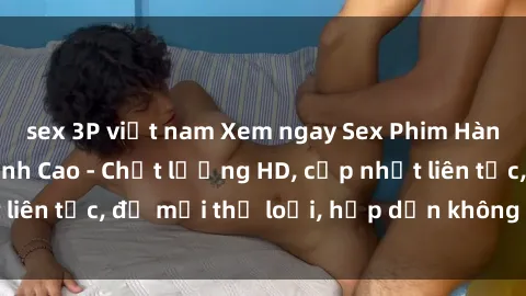 sex 3P việt nam Xem ngay Sex Phim Hàn Quốc Vietsub Đỉnh Cao - Chất lượng HD, cập nhật liên tục, đủ mọi thể loại, hấp dẫn không thể bỏ qua!