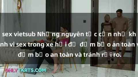 sex vietsub Những nguyên tắc cần nhớ khi thực hiện hành vi sex trong xe hơi để đảm bảo an toàn và tránh rủi ro.