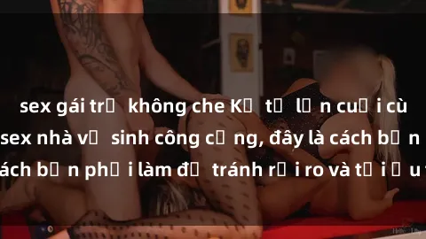 sex gái trẻ không che Kể từ lần cuối cùng bạn thực hành sex nhà vệ sinh công cộng, đây là cách bạn phải làm để tránh rủi ro và tối ưu trải nghiệm.