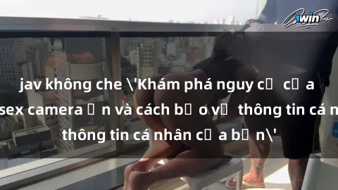 jav không che 'Khám phá nguy cơ của việc sử dụng sex camera ẩn và cách bảo vệ thông tin cá nhân của bạn'