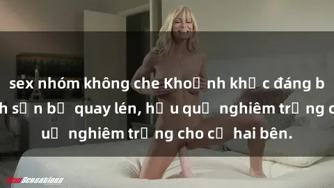 sex nhóm không che Khoảnh khắc đáng buồn: Sex khách sạn bị quay lén, hậu quả nghiêm trọng cho cả hai bên.