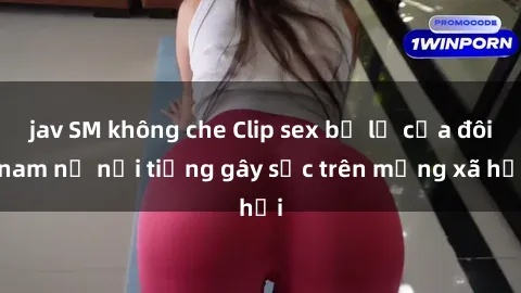 jav SM không che Clip sex bị lộ của đôi nam nữ nổi tiếng gây sốc trên mạng xã hội