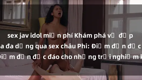 sex jav idol miễn phí Khám phá vẻ đẹp tự nhiên và văn hóa đa dạng qua sex châu Phi: Điểm đến độc đáo cho những trải nghiệm khó quên