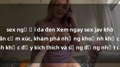 sex người da đen Xem ngay sex jav không che để thỏa mãn cảm xúc, khám phá những khoảnh khắc đầy kích thích và sống động nhất chỉ trong click!