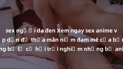 sex người da đen Xem ngay sex anime vietsub cực hot và hấp dẫn để thỏa mãn niềm đam mê của bạn! Đừng bỏ lỡ cơ hội trải nghiệm những bộ anime đỉnh cao chỉ có tại đây!