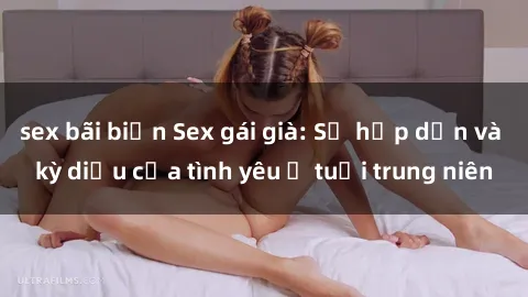 sex bãi biển Sex gái già: Sự hấp dẫn và kỳ diệu của tình yêu ở tuổi trung niên