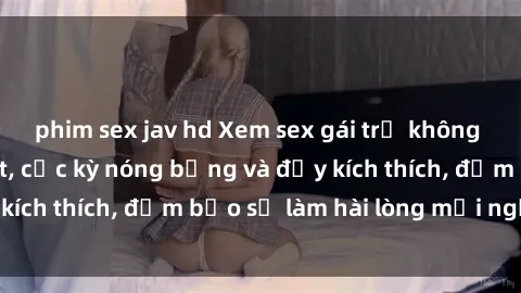 phim sex jav hd Xem sex gái trẻ không che hấp dẫn nhất, cực kỳ nóng bỏng và đầy kích thích, đảm bảo sẽ làm hài lòng mọi người!