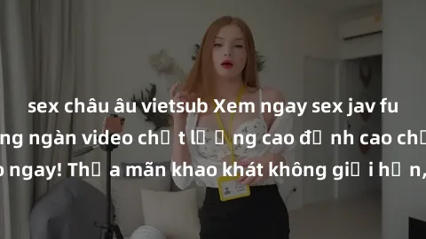 sex châu âu vietsub Xem ngay sex jav full HD miễn phí - Hàng ngàn video chất lượng cao đỉnh cao chỉ cần click vào ngay! Thỏa mãn khao khát không giới hạn, đón chờ những trải nghiệm mới lạ!