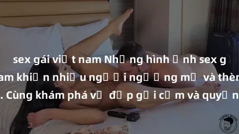 sex gái việt nam Những hình ảnh sex gái sinh viên Việt Nam khiến nhiều người ngưỡng mộ và thèm khát. Cùng khám phá vẻ đẹp gợi cảm và quyến rũ của những cô gái trẻ này.