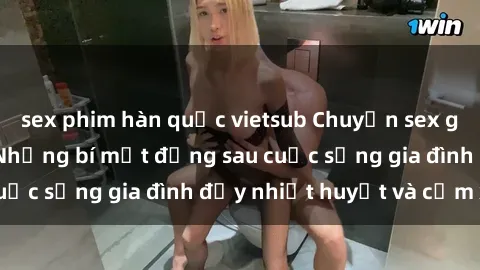 sex phim hàn quốc vietsub Chuyện sex gái Việt có chồng: Những bí mật đằng sau cuộc sống gia đình đầy nhiệt huyết và cảm xúc