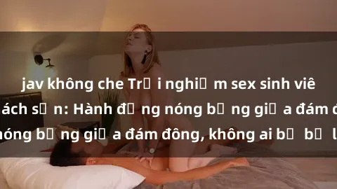 jav không che Trải nghiệm sex sinh viên sôi động trong khách sạn: Hành động nóng bỏng giữa đám đông, không ai bị bỏ lỡ