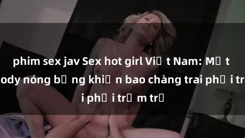 phim sex jav Sex hot girl Việt Nam: Mặt xinh, body nóng bỏng khiến bao chàng trai phải trầm trồ