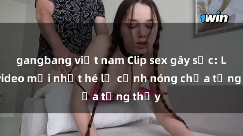 gangbang việt nam Clip sex gây sốc: Loạt video mới nhất hé lộ cảnh nóng chưa từng thấy