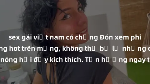 sex gái việt nam có chồng Đón xem phim sex mới nhất đang hot trên mạng, không thể bỏ lỡ những cảnh nóng hổi đầy kích thích. Tận hưởng ngay trước khi bị xoá chóng mặt!