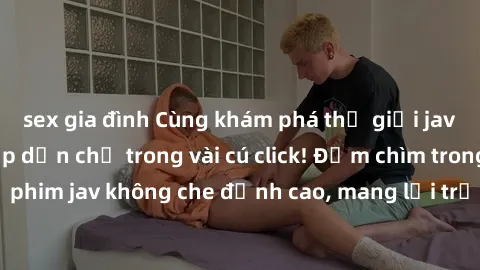 sex gia đình Cùng khám phá thế giới jav không che siêu hấp dẫn chỉ trong vài cú click! Đắm chìm trong những bộ phim jav không che đỉnh cao, mang lại trải nghiệm thú vị và đầy kích thích.