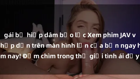 gái bị hiếp dâm bạo lực Xem phim JAV vietsub mới nhất và hấp dẫn trên màn hình lớn của bạn ngay hôm nay! Đắm chìm trong thế giới tình ái đầy nóng bỏng và kích thích.