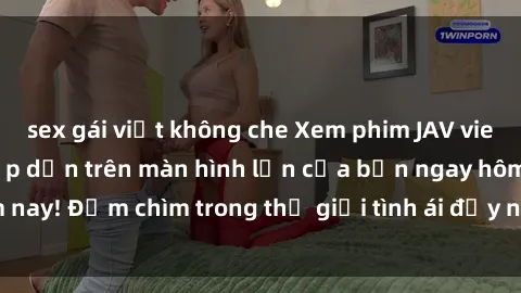 sex gái việt không che Xem phim JAV vietsub mới nhất và hấp dẫn trên màn hình lớn của bạn ngay hôm nay! Đắm chìm trong thế giới tình ái đầy nóng bỏng và kích thích.