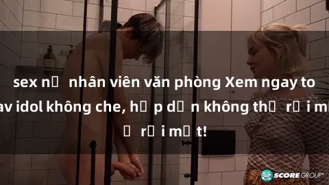 sex nữ nhân viên văn phòng Xem ngay top jav idol không che, hấp dẫn không thể rời mắt!