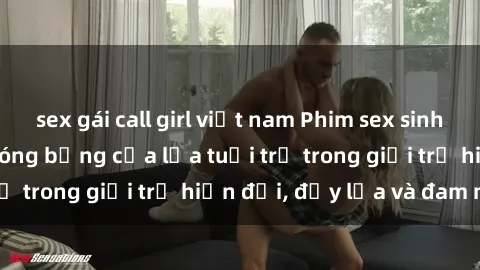 sex gái call girl việt nam Phim sex sinh viên: Câu chuyện nóng bỏng của lứa tuổi trẻ trong giới trẻ hiện đại, đầy lửa và đam mê