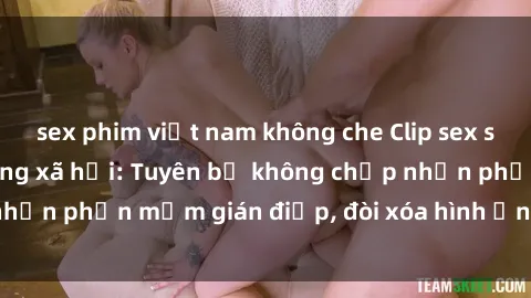 sex phim việt nam không che Clip sex sinh viên gây sốt mạng xã hội: Tuyên bố không chấp nhận phần mềm gián điệp, đòi xóa hình ảnh trên internet