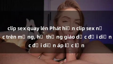 clip sex quay lén Phát hiện clip sex nữ sinh gây sốc trên mạng, hệ thống giáo dục đối diện áp lực lớn