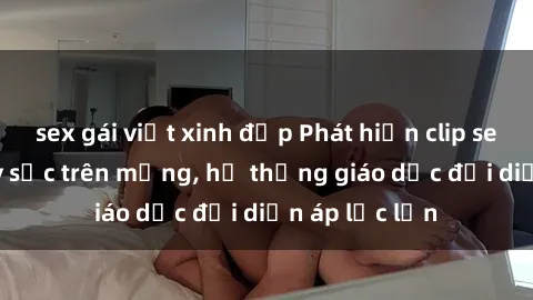 sex gái việt xinh đẹp Phát hiện clip sex nữ sinh gây sốc trên mạng, hệ thống giáo dục đối diện áp lực lớn