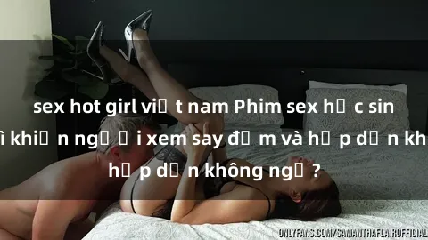 sex hot girl việt nam Phim sex học sinh: Điều gì khiến người xem say đắm và hấp dẫn không ngờ?