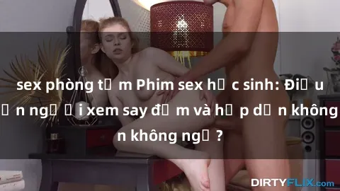 sex phòng tắm Phim sex học sinh: Điều gì khiến người xem say đắm và hấp dẫn không ngờ?