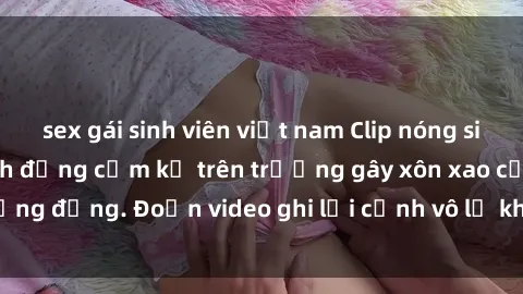 sex gái sinh viên việt nam Clip nóng sinh viên gây sốc: Hành động cấm kỵ trên trường gây xôn xao cộng đồng. Đoạn video ghi lại cảnh vô lễ khiến dư luận bức xúc.