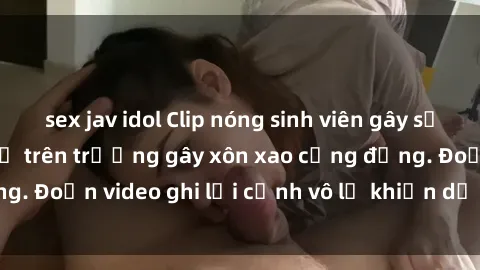 sex jav idol Clip nóng sinh viên gây sốc: Hành động cấm kỵ trên trường gây xôn xao cộng đồng. Đoạn video ghi lại cảnh vô lễ khiến dư luận bức xúc.