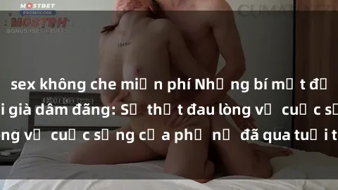 sex không che miễn phí Những bí mật đằng sau vẻ ngoài gái già dâm đãng: Sự thật đau lòng về cuộc sống của phụ nữ đã qua tuổi thanh xuân