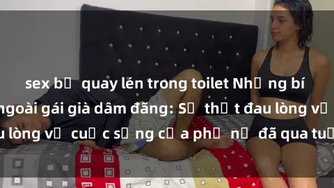 sex bị quay lén trong toilet Những bí mật đằng sau vẻ ngoài gái già dâm đãng: Sự thật đau lòng về cuộc sống của phụ nữ đã qua tuổi thanh xuân