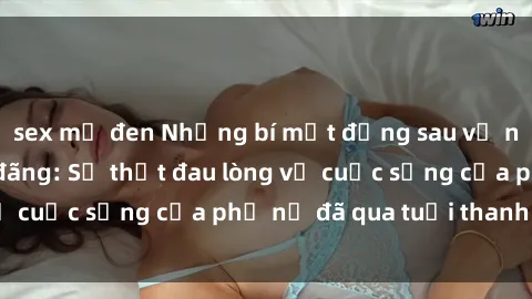 sex mỹ đen Những bí mật đằng sau vẻ ngoài gái già dâm đãng: Sự thật đau lòng về cuộc sống của phụ nữ đã qua tuổi thanh xuân