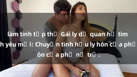 làm tình tập thể Gái ly dị quan hệ tìm kiếm tình yêu mới: Chuyện tình hậu ly hôn của phụ nữ trẻ.