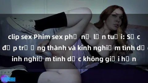 clip sex Phim sex phụ nữ lớn tuổi: Sức hút đằng sau vẻ đẹp trưởng thành và kinh nghiệm tình dục không giới hạn