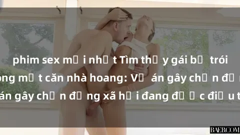 phim sex mới nhất Tìm thấy gái bị trói và bị hiếp dâm trong một căn nhà hoang: Vụ án gây chấn động xã hội đang được điều tra vào.
