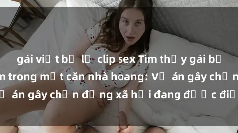 gái việt bị lộ clip sex Tìm thấy gái bị trói và bị hiếp dâm trong một căn nhà hoang: Vụ án gây chấn động xã hội đang được điều tra vào.
