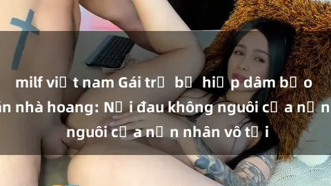 milf việt nam Gái trẻ bị hiếp dâm bạo lực trong căn nhà hoang: Nỗi đau không nguôi của nạn nhân vô tội
