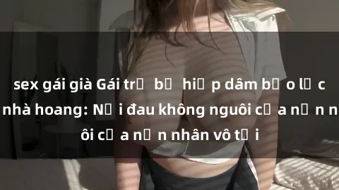 sex gái già Gái trẻ bị hiếp dâm bạo lực trong căn nhà hoang: Nỗi đau không nguôi của nạn nhân vô tội
