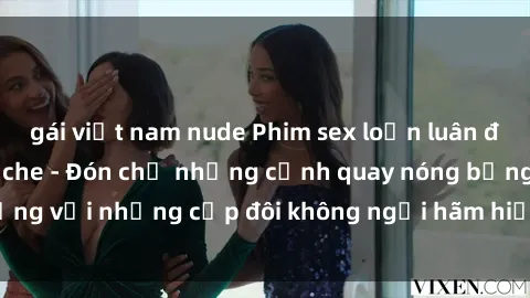 gái việt nam nude Phim sex loạn luân đầy kích thích không che - Đón chờ những cảnh quay nóng bỏng với những cặp đôi không ngại hãm hiếp gia đình trong lòng