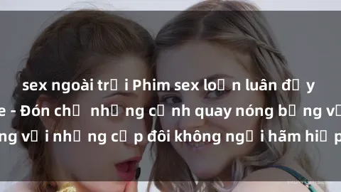 sex ngoài trời Phim sex loạn luân đầy kích thích không che - Đón chờ những cảnh quay nóng bỏng với những cặp đôi không ngại hãm hiếp gia đình trong lòng