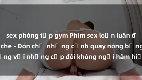 sex phòng tập gym Phim sex loạn luân đầy kích thích không che - Đón chờ những cảnh quay nóng bỏng với những cặp đôi không ngại hãm hiếp gia đình trong lòng