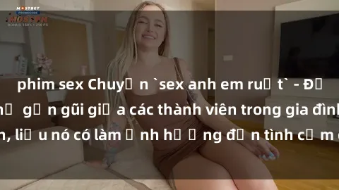 phim sex Chuyện `sex anh em ruột` - Đề cập đến quan hệ gần gũi giữa các thành viên trong gia đình, liệu nó có làm ảnh hưởng đến tình cảm gia đình hay không?