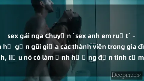 sex gái nga Chuyện `sex anh em ruột` - Đề cập đến quan hệ gần gũi giữa các thành viên trong gia đình, liệu nó có làm ảnh hưởng đến tình cảm gia đình hay không?