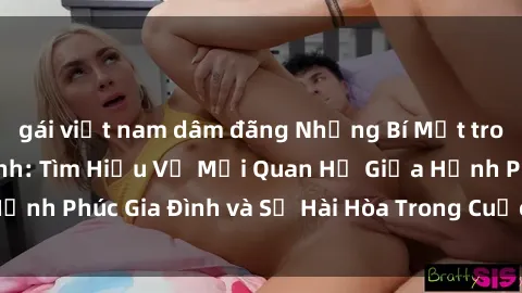 gái việt nam dâm đãng Những Bí Mật trong Tình Dục Gia Đình: Tìm Hiểu Về Mối Quan Hệ Giữa Hạnh Phúc Gia Đình và Sự Hài Hòa Trong Cuộc Sống Tình Dục