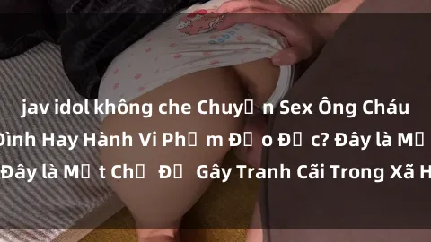 jav idol không che Chuyện Sex Ông Cháu: Mối Quan Hệ Gia Đình Hay Hành Vi Phạm Đạo Đức? Đây là Một Chủ Đề Gây Tranh Cãi Trong Xã Hội Hiện Nay.