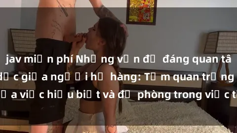 jav miễn phí Những vấn đề đáng quan tâm về quan hệ tình dục giữa người họ hàng: Tầm quan trọng của việc hiểu biết và đề phòng trong việc tiếp xúc trong gia đình.