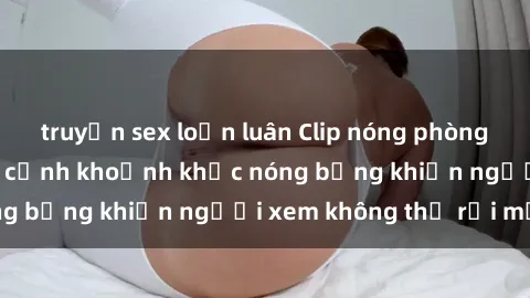 truyện sex loạn luân Clip nóng phòng tắm gây sốt: Cận cảnh khoảnh khắc nóng bỏng khiến người xem không thể rời mắt